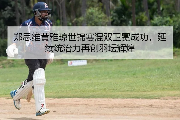 郑思维黄雅琼世锦赛混双卫冕成功，延续统治力再创羽坛辉煌